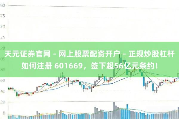 天元证券官网 - 网上股票配资开户 - 正规炒股杠杆如何注册 601669，签下超56亿元条约！