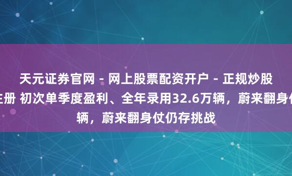 天元证券官网 - 网上股票配资开户 - 正规炒股杠杆如何注册 初次单季度盈利、全年录用32.6万辆，蔚来翻身仗仍存挑战