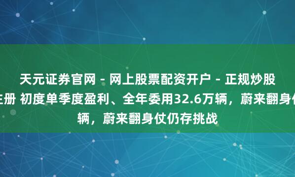 天元证券官网 - 网上股票配资开户 - 正规炒股杠杆如何注册 初度单季度盈利、全年委用32.6万辆，蔚来翻身仗仍存挑战