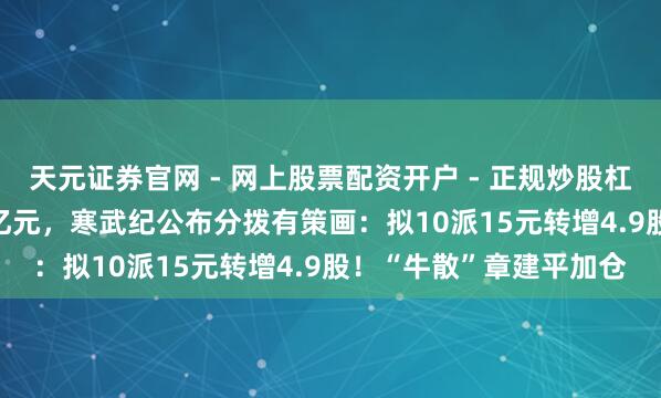 天元证券官网 - 网上股票配资开户 - 正规炒股杠杆如何注册 净赚20.6亿元，寒武纪公布分拨有策画：拟10派15元转增4.9股！“牛散”章建平加仓