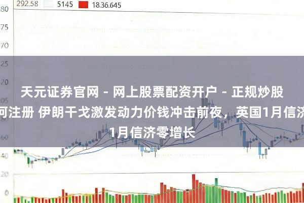 天元证券官网 - 网上股票配资开户 - 正规炒股杠杆如何注册 伊朗干戈激发动力价钱冲击前夜，英国1月信济零增长