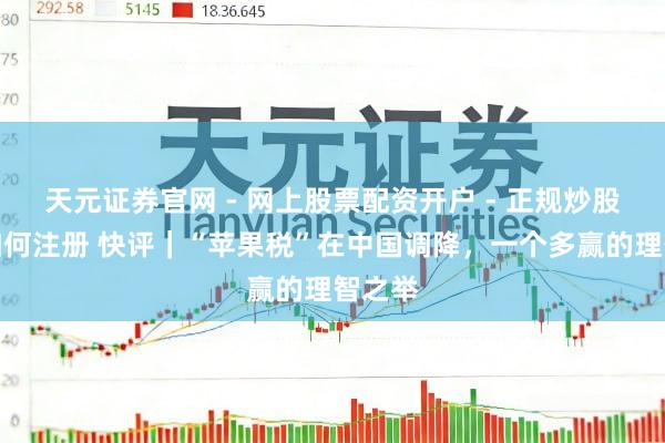 天元证券官网 - 网上股票配资开户 - 正规炒股杠杆如何注册 快评｜“苹果税”在中国调降，一个多赢的理智之举