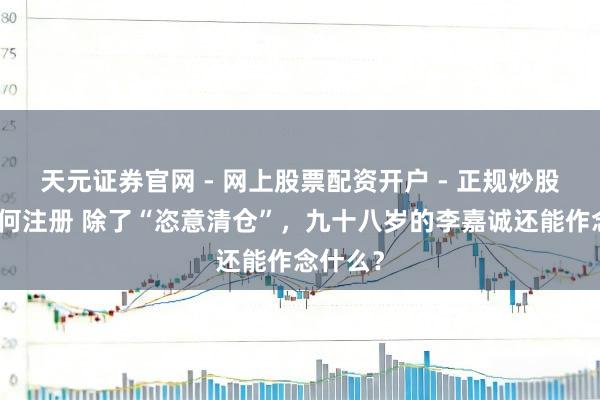 天元证券官网 - 网上股票配资开户 - 正规炒股杠杆如何注册 除了“恣意清仓”，九十八岁的李嘉诚还能作念什么？