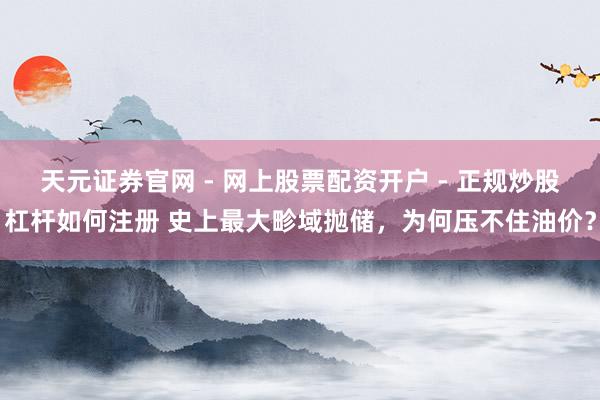 天元证券官网 - 网上股票配资开户 - 正规炒股杠杆如何注册 史上最大畛域抛储，为何压不住油价？