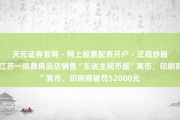 天元证券官网 - 网上股票配资开户 - 正规炒股杠杆如何注册 江苏一殡葬用品店销售“东谈主民币版”冥币，印刷商被罚52000元