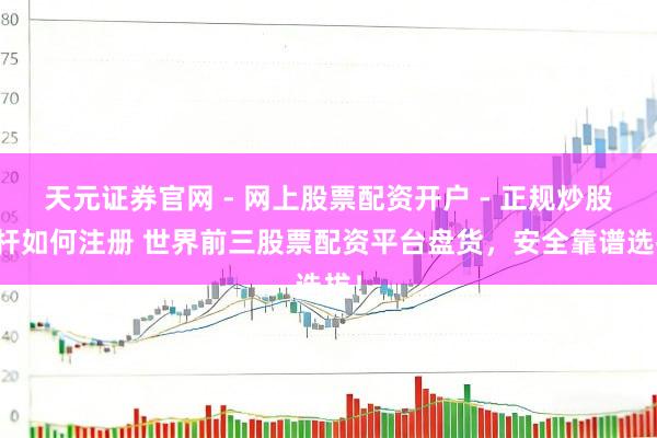 天元证券官网 - 网上股票配资开户 - 正规炒股杠杆如何注册 世界前三股票配资平台盘货，安全靠谱选拔！