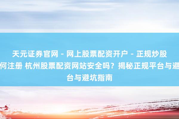 天元证券官网 - 网上股票配资开户 - 正规炒股杠杆如何注册 杭州股票配资网站安全吗？揭秘正规平台与避坑指南