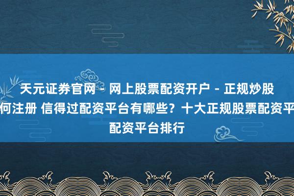 天元证券官网 - 网上股票配资开户 - 正规炒股杠杆如何注册 信得过配资平台有哪些？十大正规股票配资平台排行